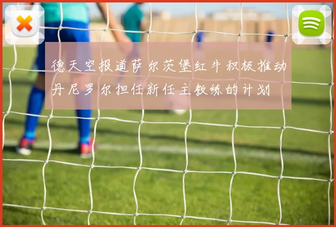 德天空报道萨尔茨堡红牛积极推动丹尼罗尔担任新任主教练的计划