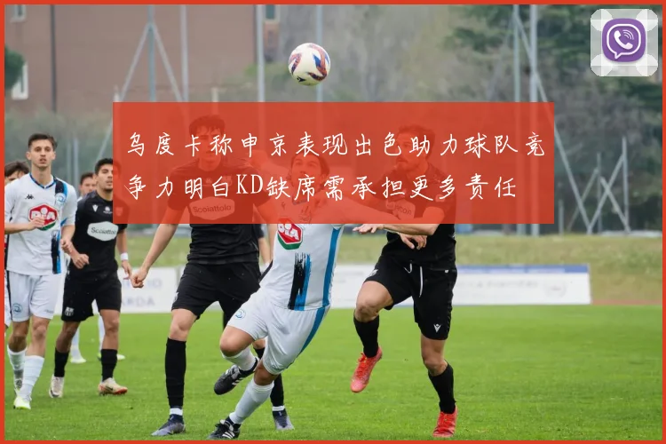 乌度卡称申京表现出色助力球队竞争力明白KD缺席需承担更多责任
