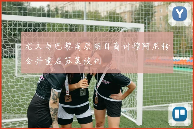 尤文与巴黎高层明日商讨穆阿尼转会并重启苏莱谈判