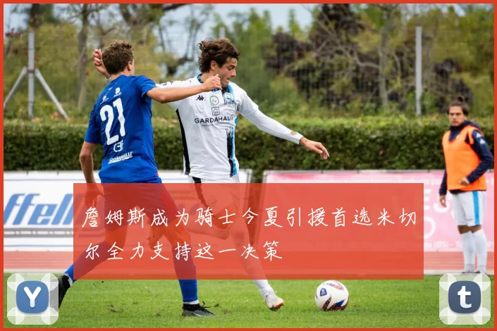 詹姆斯成为骑士今夏引援首选米切尔全力支持这一决策