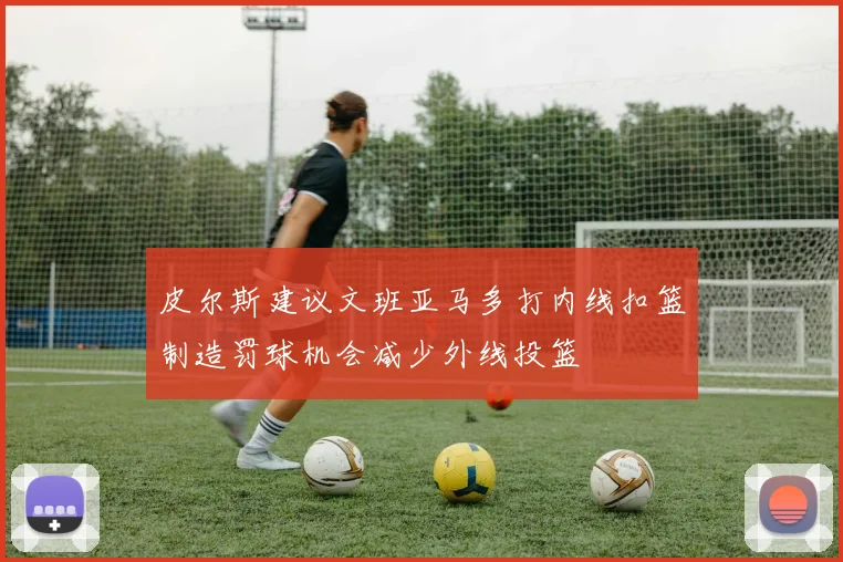 皮尔斯建议文班亚马多打内线扣篮制造罚球机会减少外线投篮