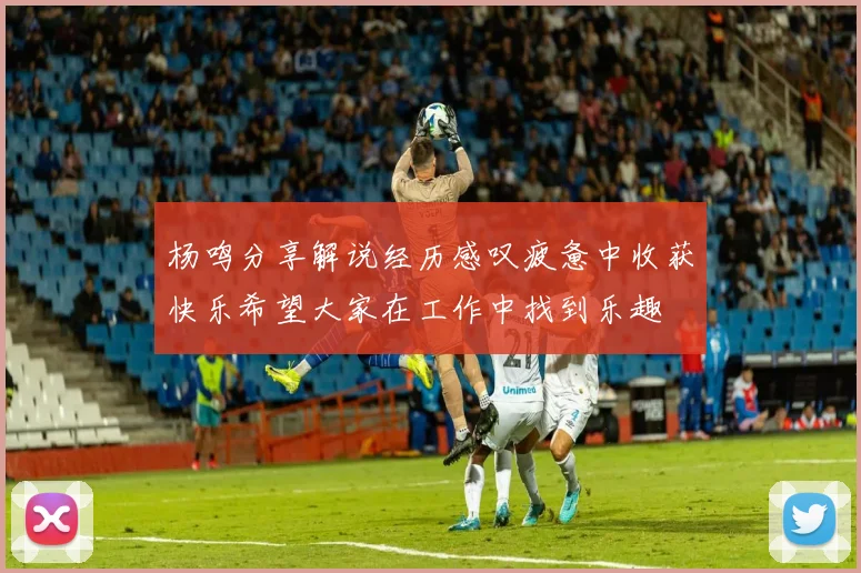 杨鸣分享解说经历感叹疲惫中收获快乐希望大家在工作中找到乐趣