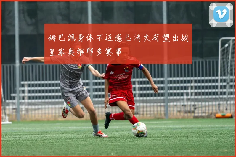 姆巴佩身体不适感已消失有望出战皇家奥维耶多赛事