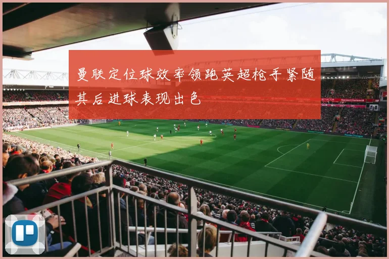曼联定位球效率领跑英超枪手紧随其后进球表现出色