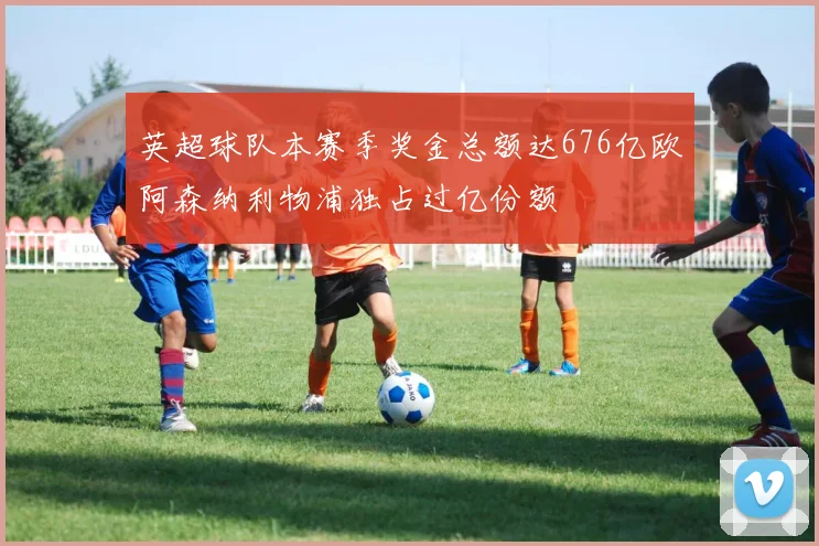 英超球队本赛季奖金总额达676亿欧阿森纳利物浦独占过亿份额