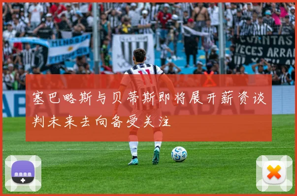 塞巴略斯与贝蒂斯即将展开薪资谈判未来去向备受关注