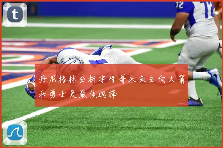丹尼格林分析字母哥未来去向火箭和勇士是最佳选择