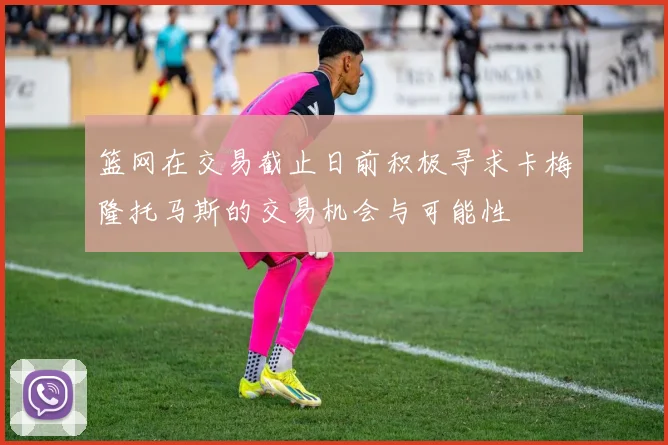 篮网在交易截止日前积极寻求卡梅隆托马斯的交易机会与可能性