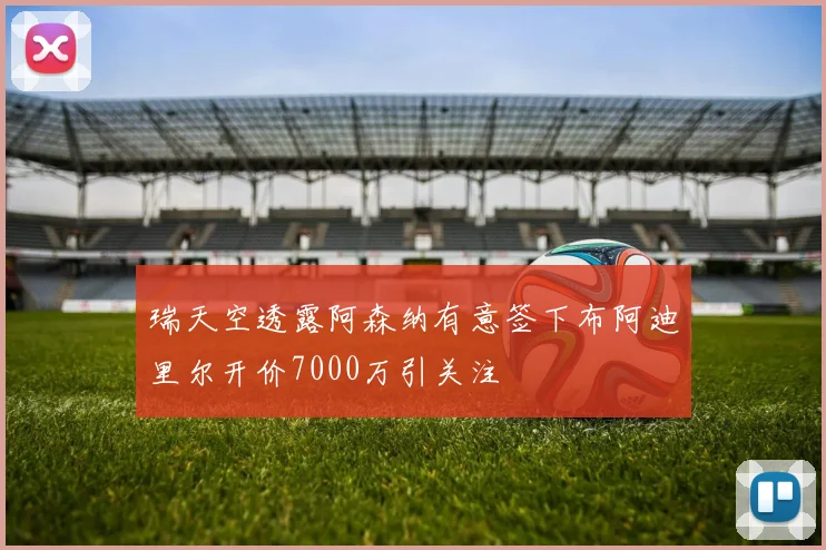 瑞天空透露阿森纳有意签下布阿迪里尔开价7000万引关注